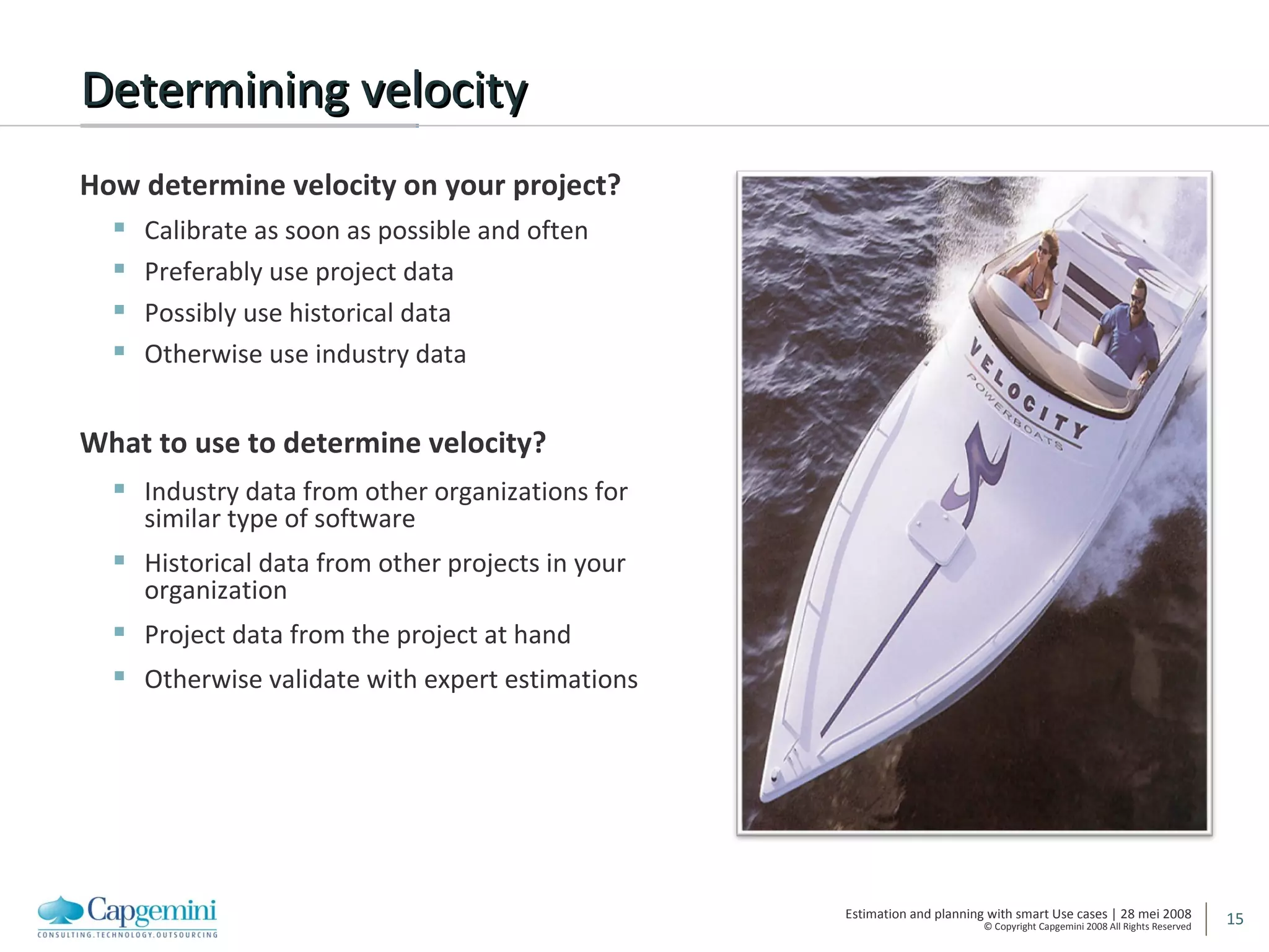 Determining velocity How determine velocity on your project? Calibrate as soon as possible and often Preferably use project data Possibly use historical data Otherwise use industry data What to use to determine velocity? Industry data from other organizations for similar type of software Historical data from other projects in your organization  Project data from the project at hand Otherwise validate with expert estimations 