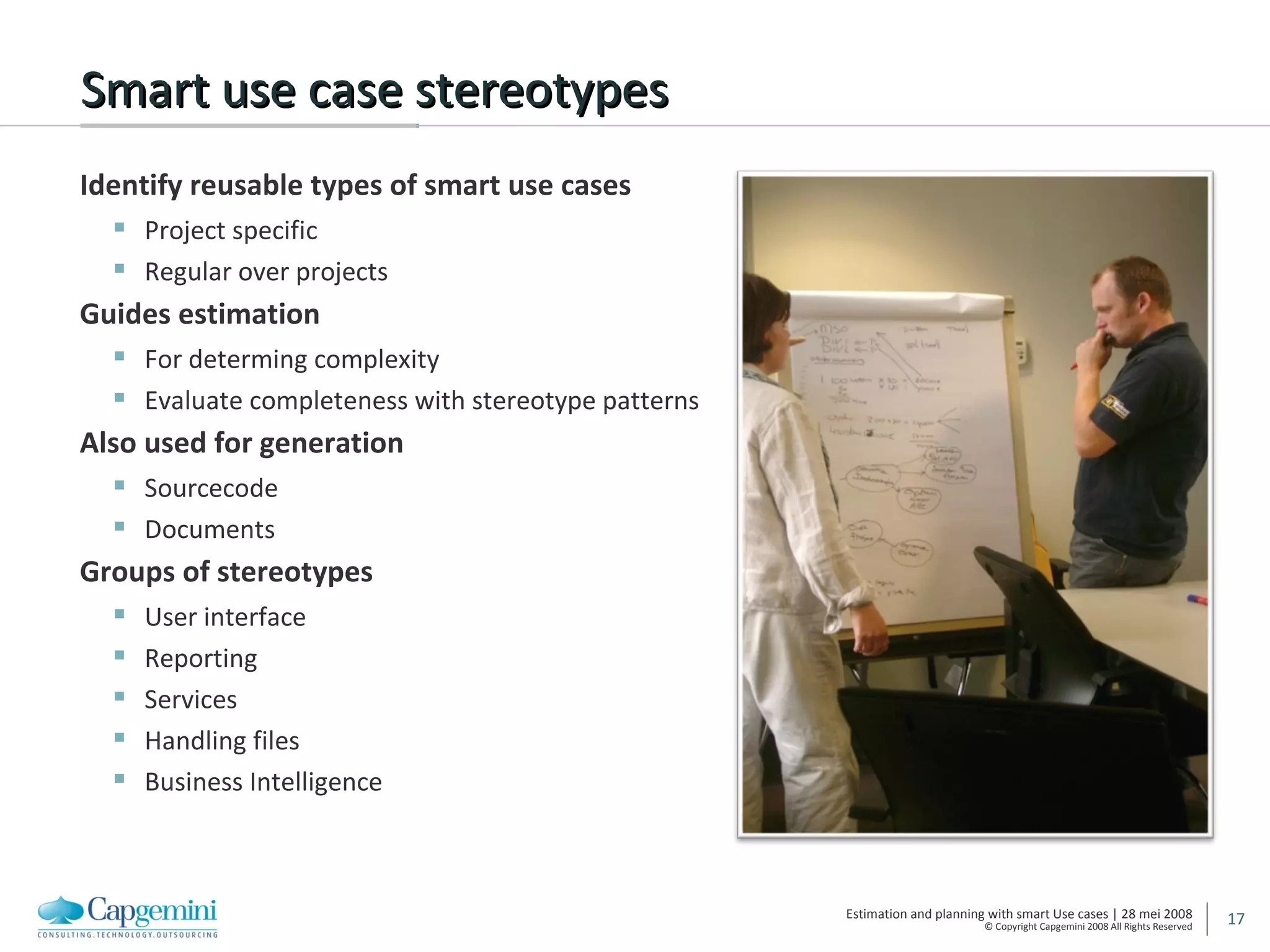 Smart use case stereotypes Identify reusable types of smart use cases Project specific Regular over projects Guides estimation For determing complexity Evaluate completeness with stereotype patterns Also used for generation Sourcecode Documents Groups of stereotypes User interface Reporting Services Handling files Business Intelligence 
