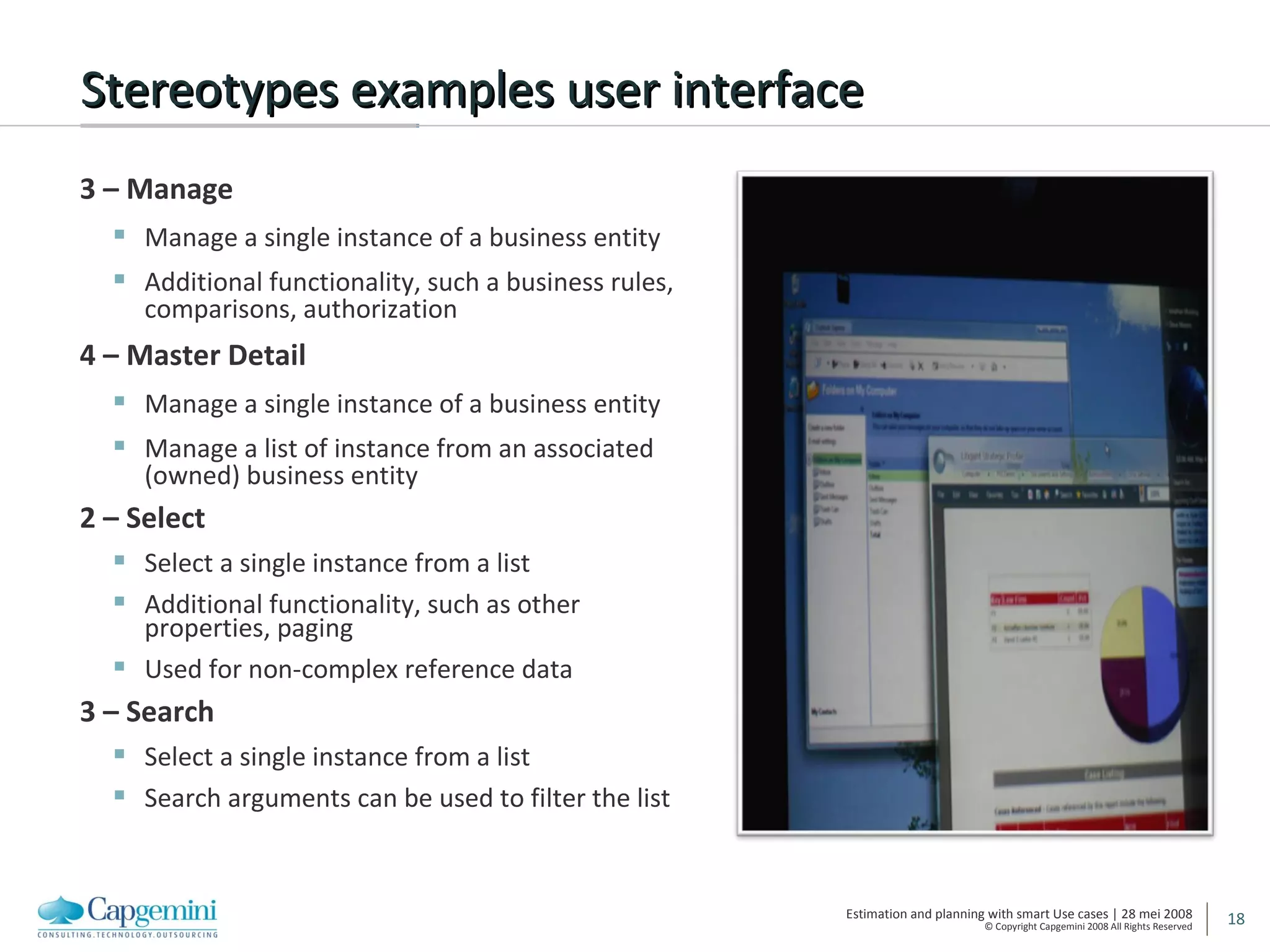 Stereotypes examples user interface 3 – Manage Manage a single instance of a business entity Additional functionality, such a business rules, comparisons, authorization 4 – Master Detail Manage a single instance of a business entity Manage a list of instance from an associated (owned) business entity 2 – Select Select a single instance from a list Additional functionality, such as other properties, paging Used for non-complex reference data 3 – Search Select a single instance from a list Search arguments can be used to filter the list 
