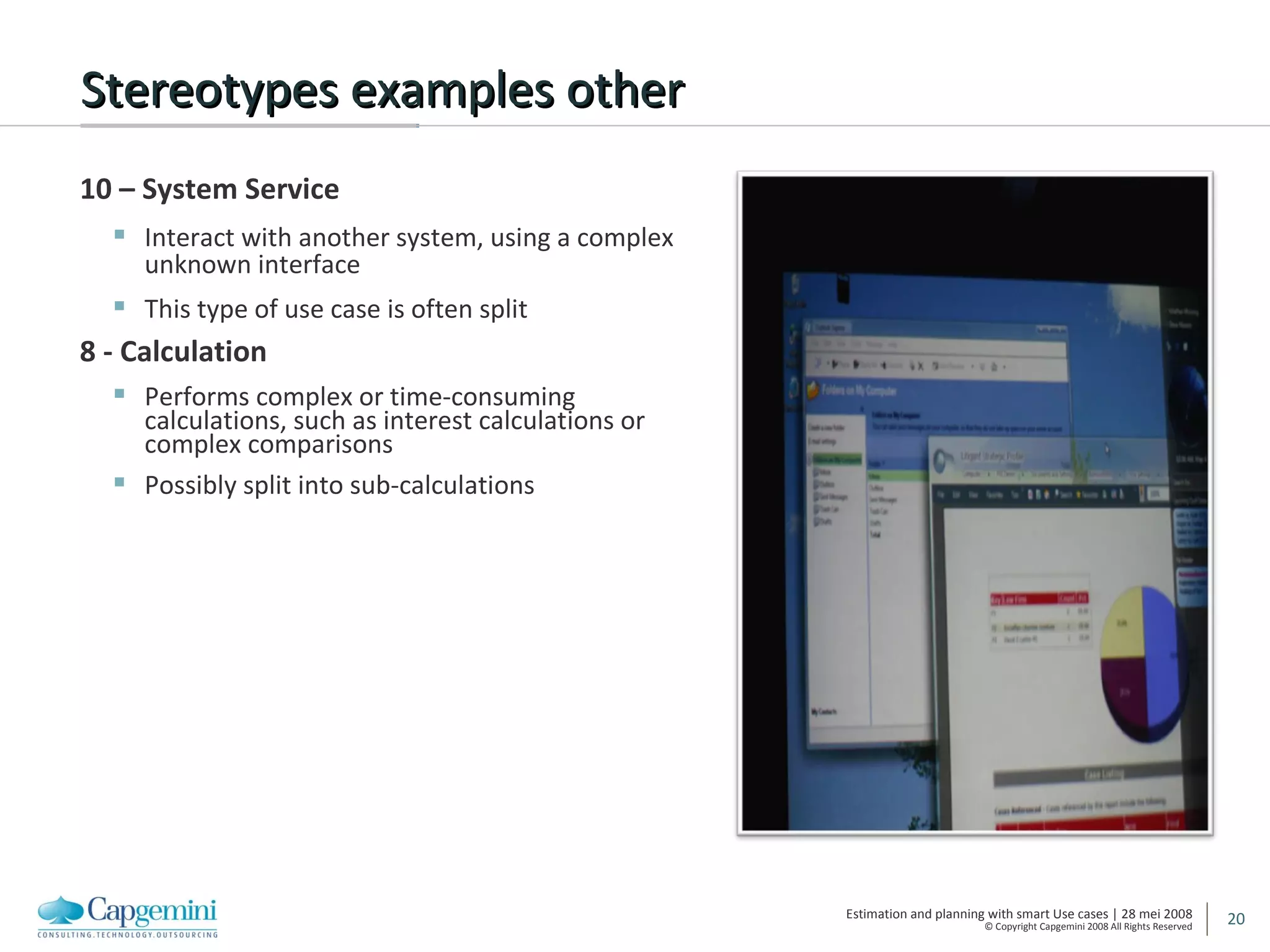 Stereotypes examples other 10 – System Service Interact with another system, using a complex unknown interface This type of use case is often split 8 - Calculation Performs complex or time-consuming calculations, such as interest calculations or complex comparisons Possibly split into sub-calculations 