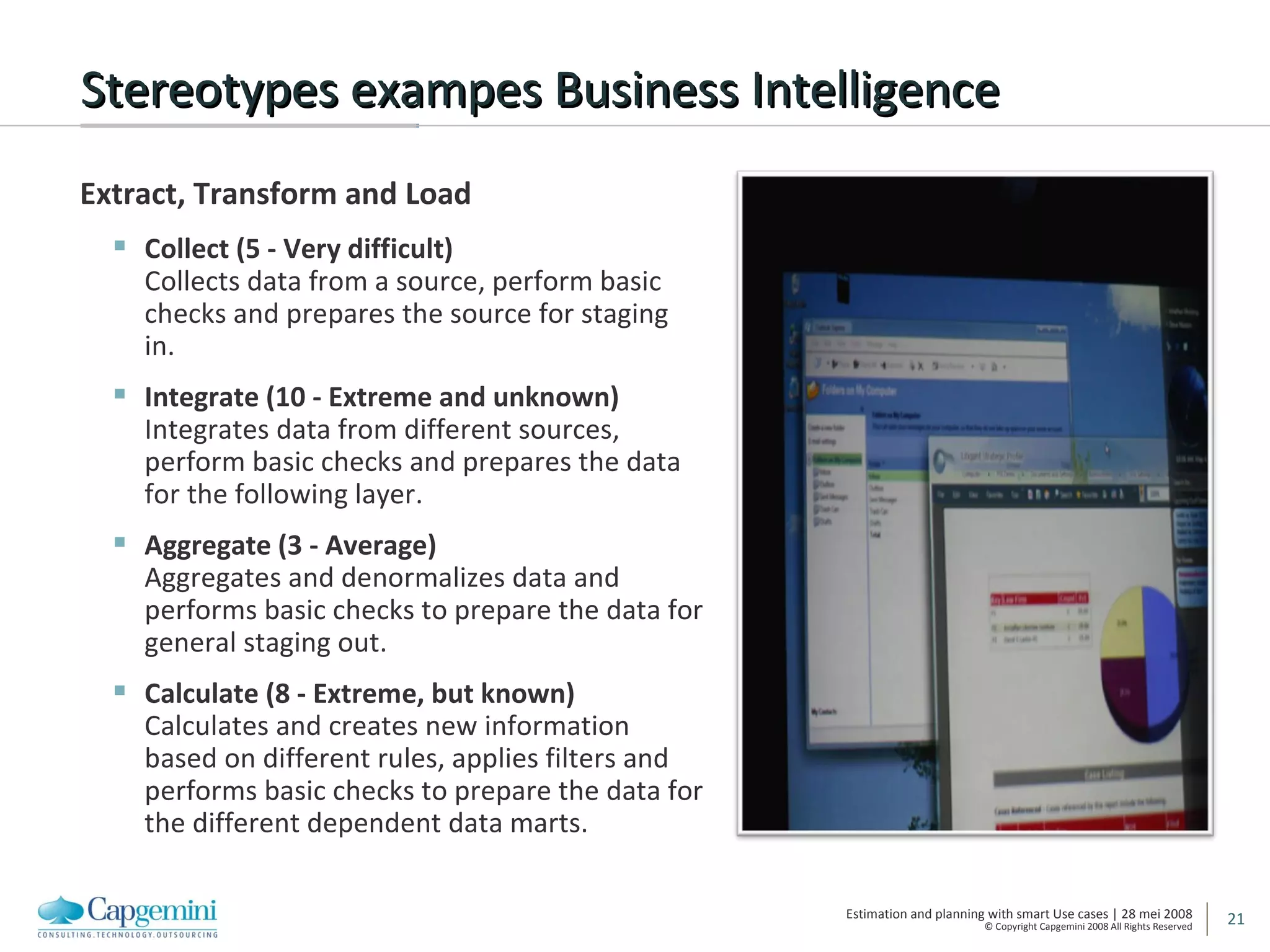 Stereotypes exampes Business Intelligence Extract, Transform and Load Collect (5 - Very difficult) Collects data from a source, perform basic checks and prepares the source for staging in.  Integrate (10 - Extreme and unknown) Integrates data from different sources, perform basic checks and prepares the data for the following layer.  Aggregate (3 - Average) Aggregates and denormalizes data and performs basic checks to prepare the data for general staging out.  Calculate (8 - Extreme, but known) Calculates and creates new information based on different rules, applies filters and performs basic checks to prepare the data for the different dependent data marts.  