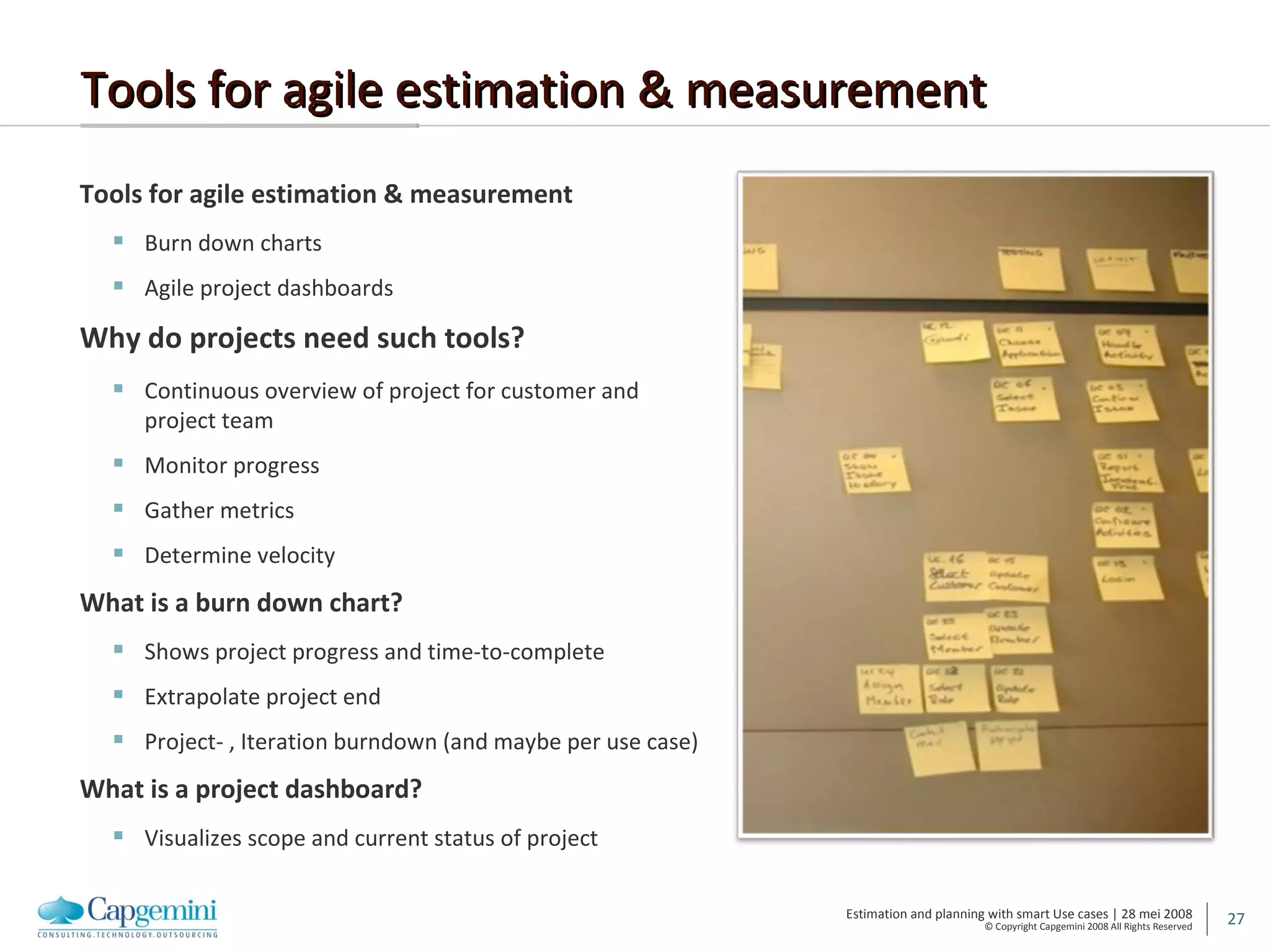 Tools for agile estimation & measurement Tools for agile estimation & measurement Burn down charts Agile project dashboards Why do projects need such tools? Continuous overview of project for customer and project team Monitor progress Gather metrics Determine velocity What is a burn down chart? Shows project progress and time-to-complete Extrapolate project end Project- , Iteration burndown (and maybe per use case) What is a project dashboard? Visualizes scope and current status of project 