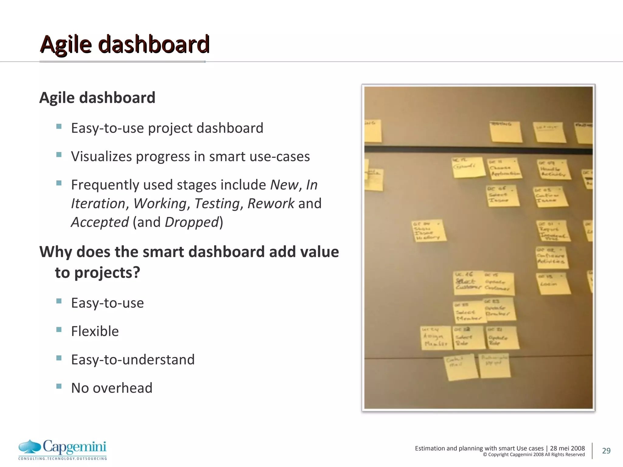 Agile dashboard Agile dashboard Easy-to-use project dashboard Visualizes progress in smart use-cases Frequently used stages include  New ,  In Iteration ,  Working ,  Testing ,  Rework  and  Accepted  (and  Dropped ) Why does the smart dashboard add value to projects? Easy-to-use Flexible Easy-to-understand No overhead 