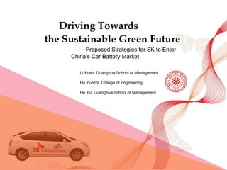 Driving Towards  the Sustainable Green Future —— Proposed Strategies for SK to Enter China’s Car Battery Market Li Yuen, Guanghua School of Management Hu Yunzhi, College of Engineering  He Yu, Guanghua School of Management 