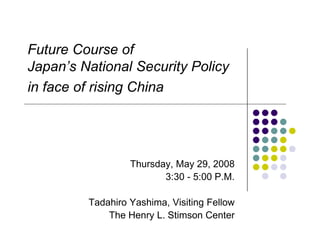 Future Course of
Japan’s National Security Policy
in face of rising China




                  Thursday, May 29, 2008
                         3:30 - 5:00 P.M.

         Tadahiro Yashima, Visiting Fellow
             The Henry L. Stimson Center
 