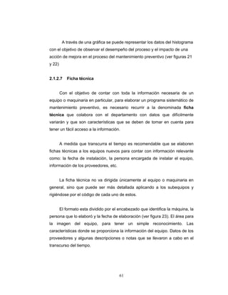61
A través de una gráfica se puede representar los datos del histograma
con el objetivo de observar el desempeño del proceso y el impacto de una
acción de mejora en el proceso del mantenimiento preventivo (ver figuras 21
y 22)
2.1.2.7 Ficha técnica
Con el objetivo de contar con toda la información necesaria de un
equipo o maquinaria en particular, para elaborar un programa sistemático de
mantenimiento preventivo, es necesario recurrir a la denominada ficha
técnica que colabora con el departamento con datos que difícilmente
variarán y que son características que se deben de tomar en cuenta para
tener un fácil acceso a la información.
A medida que transcurra el tiempo es recomendable que se elaboren
fichas técnicas a los equipos nuevos para contar con información relevante
como: la fecha de instalación, la persona encargada de instalar el equipo,
información de los proveedores, etc.
La ficha técnica no va dirigida únicamente al equipo o maquinaria en
general, sino que puede ser más detallada aplicando a los subequipos y
rigiéndose por el código de cada uno de estos.
El formato esta dividido por el encabezado que identifica la máquina, la
persona que lo elaboró y la fecha de elaboración (ver figura 23). El área para
la imagen del equipo, para tener un simple reconocimiento. Las
características donde se proporciona la información del equipo. Datos de los
proveedores y algunas descripciones o notas que se llevaron a cabo en el
transcurso del tiempo.
 