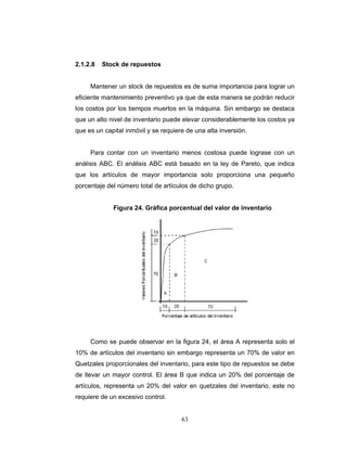 63
2.1.2.8 Stock de repuestos
Mantener un stock de repuestos es de suma importancia para lograr un
eficiente mantenimiento preventivo ya que de esta manera se podrán reducir
los costos por los tiempos muertos en la máquina. Sin embargo se destaca
que un alto nivel de inventario puede elevar considerablemente los costos ya
que es un capital inmóvil y se requiere de una alta inversión.
Para contar con un inventario menos costosa puede lograse con un
análisis ABC. El análisis ABC está basado en la ley de Pareto, que indica
que los artículos de mayor importancia solo proporciona una pequeño
porcentaje del número total de artículos de dicho grupo.
Figura 24. Gráfica porcentual del valor de inventario
Como se puede observar en la figura 24, el área A representa solo el
10% de artículos del inventario sin embargo representa un 70% de valor en
Quetzales proporcionales del inventario, para este tipo de repuestos se debe
de llevar un mayor control. El área B que indica un 20% del porcentaje de
artículos, representa un 20% del valor en quetzales del inventario, este no
requiere de un excesivo control.
 