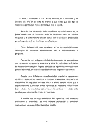 64
El área C representa el 70% de los artículos en el inventario y sin
embargo un 10% en el costo del mismo lo que indica que este tipo de
refacciones conlleva un menos control que para el caso B.
A medida que se adquiera la información en los distintos reportes, se
podrá contar con un adecuado nivel de inventario para las distintas
máquinas y de esta manera también contar con un adecuado presupuesto
para el departamento en función de las refacciones.
Dentro de las requisiciones se deberán anotar las características que
identifiquen los repuestos detalladamente para ir retroalimentando el
programa.
Para contar con un buen control de los inventarios es necesario que
una persona se encargue de almacenar y retirar las refacciones solicitadas,
se debe llevar una hoja de registro de todos los repuestos adquiridos en un
período de tiempo, en este caso es recomendable un período de un mes.
Se debe hacer énfasis que para el control de inventarios, es necesario
un colchón de seguridad que indica el momento en el cual se deberá solicitar
nuevamente los repuestos de este tipo y al mismo tiempo evitará que el
departamento no cuente con dichos repuestos. Es necesario contar con un
buen estudio de inventarios determinando la cantidad y período entre
pedidos, para minimizar los costos en inventario.
A medida que se vaya solicitando los repuestos, será necesario
clasificarlos y archivarlos, de esta manera pronosticar la demanda,
realizando un presupuesto lo más realista posible.
 