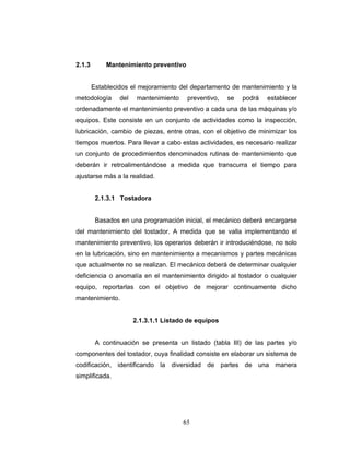 65
2.1.3 Mantenimiento preventivo
Establecidos el mejoramiento del departamento de mantenimiento y la
metodología del mantenimiento preventivo, se podrá establecer
ordenadamente el mantenimiento preventivo a cada una de las máquinas y/o
equipos. Este consiste en un conjunto de actividades como la inspección,
lubricación, cambio de piezas, entre otras, con el objetivo de minimizar los
tiempos muertos. Para llevar a cabo estas actividades, es necesario realizar
un conjunto de procedimientos denominados rutinas de mantenimiento que
deberán ir retroalimentándose a medida que transcurra el tiempo para
ajustarse más a la realidad.
2.1.3.1 Tostadora
Basados en una programación inicial, el mecánico deberá encargarse
del mantenimiento del tostador. A medida que se valla implementando el
mantenimiento preventivo, los operarios deberán ir introduciéndose, no solo
en la lubricación, sino en mantenimiento a mecanismos y partes mecánicas
que actualmente no se realizan. El mecánico deberá de determinar cualquier
deficiencia o anomalía en el mantenimiento dirigido al tostador o cualquier
equipo, reportarlas con el objetivo de mejorar continuamente dicho
mantenimiento.
2.1.3.1.1 Listado de equipos
A continuación se presenta un listado (tabla III) de las partes y/o
componentes del tostador, cuya finalidad consiste en elaborar un sistema de
codificación, identificando la diversidad de partes de una manera
simplificada.
 
