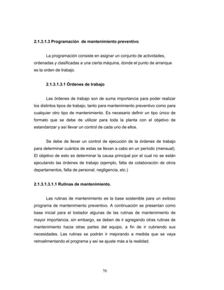 70
2.1.3.1.3 Programación de mantenimiento preventivo
La programación consiste en asignar un conjunto de actividades,
ordenadas y clasificadas a una cierta máquina, donde el punto de arranque
es la orden de trabajo.
2.1.3.1.3.1 Órdenes de trabajo
Las órdenes de trabajo son de suma importancia para poder realizar
los distintos tipos de trabajo, tanto para mantenimiento preventivo como para
cualquier otro tipo de mantenimiento. Es necesario definir un tipo único de
formato que se debe de utilizar para toda la planta con el objetivo de
estandarizar y así llevar un control de cada uno de ellos.
Se debe de llevar un control de ejecución de la órdenes de trabajo
para determinar cuántos de estas se llevan a cabo en un período (mensual).
El objetivo de esto es determinar la causa principal por el cual no se están
ejecutando las órdenes de trabajo (ejemplo, falta de colaboración de otros
departamentos, falta de personal, negligencia, etc.)
2.1.3.1.3.1.1 Rutinas de mantenimiento.
Las rutinas de mantenimiento es la base sostenible para un exitoso
programa de mantenimiento preventivo. A continuación se presentan como
base inicial para el tostador algunas de las rutinas de mantenimiento de
mayor importancia, sin embargo, se deben de ir agregando otras rutinas de
mantenimiento hacia otras partes del equipo, a fin de ir cubriendo sus
necesidades. Las rutinas se podrán ir mejorando a medida que se vaya
retroalimentando el programa y así se ajuste más a la realidad.
 