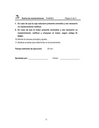 72
Rutina de mantenimiento: R-M0001 Página 2 de 2
8. En caso de que la caja reductora presente anomalía y sea necesario
un mantenimiento notificar.
9. En caso de que el motor presente anomalías y sea necesario un
mantenimiento, notificar y chequear el motor, según código R-
E0001.
10.Montar la carcasa principal y ajustar.
11.Realizar pruebas para determinar su funcionamiento
Tiempo estimado de ejecución: 25 min.
Aprobado por: Fecha:
 