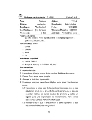 73
Rutina de mantenimiento: R-L0001 Página 1 de 2
Área: Tostador
Sistema: Lubricación
Creado por: Allan Cantoral
Modificado por: Enio Gonzales
Frecuencia: 3 días
Código: T-1/4/2
Descripción: Caja reductora
Fecha: 12/01/2009
Última modificación: 2/02/2009
Actividad: Nivelación de aceite
Recomendaciones
– Ejecutar antes de iniciar la producción o en tiempos programados
(refacción, almuerzo, etc).
Herramientas a utilizar
– Llaves
– Linterna
– Wipe
– L1
Medidas de seguridad
– Utilizar los EPP
– Apagar el equipo y todo sistema eléctrico
Procedimientos
1. Apagar el equipo.
2. Inspeccionar si hay un exceso de temperatura. Notificar el problema
3. Esperar 5 min. a que nivele el aceite
4. Observar si el nivel es el adecuado.
5. En caso de tener que nivelar la cantidad de aceite seguir, los siguientes
pasos:
5.1.Inspeccionar si existe fuga de lubricante cerciorándose si en la caja
reductora y alrededor se presenta lubricante derramado, en caso de
encontrar, notificar los puntos posibles del problema y realizar un
reporte para una programación de mantenimiento. Para cambio
retenedores, rutina de mantenimiento R-0003
5.2.Destapar el tapón que se encuentra en la parte superior de la caja
reductora con la llave de cola y corona.
 