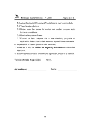 74
Rutina de mantenimiento: R-L0001 Página 2 de 2
5.3.Aplicar lubricante 220, código L1 hasta llegar a nivel recomendado.
5.4.Tapar la caja reductora.
5.5.Retirar todas las piezas del equipo que puedan provocar algún
incidente o accidente.
5.6.Realizar las pruebas finales.
5.7.En caso de fuga, chequear que no sea excesiva y programar su
reparación, de lo contrario si es necesario repararlo inmediatamente.
6. Inspeccionar la cadena y lubricar si es necesario.
7. Anotar en la hoja de sistema de engrase y lubricante las actividades
realizadas.
8. Si como consecuencia se presentó una reparación, anotar en el historial.
Tiempo estimado de ejecución: 10 min.
Aprobado por: Fecha:
 