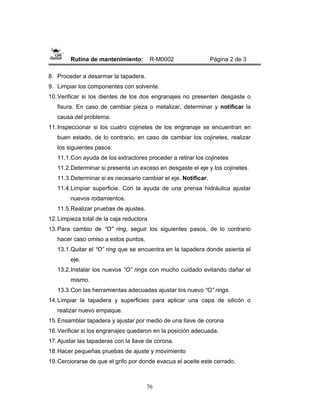 76
Rutina de mantenimiento: R-M0002 Página 2 de 3
8. Proceder a desarmar la tapadera.
9. Limpiar los componentes con solvente.
10.Verificar si los dientes de los dos engranajes no presenten desgaste o
fisura. En caso de cambiar pieza o metalizar, determinar y notificar la
causa del problema.
11.Inspeccionar si los cuatro cojinetes de los engranaje se encuentran en
buen estado, de lo contrario, en caso de cambiar los cojinetes, realizar
los siguientes pasos:
11.1.Con ayuda de los extractores proceder a retirar los cojinetes
11.2.Determinar si presenta un exceso en desgaste el eje y los cojinetes.
11.3.Determinar si es necesario cambiar el eje. Notificar.
11.4.Limpiar superficie. Con la ayuda de una prensa hidráulica ajustar
nuevos rodamientos.
11.5.Realizar pruebas de ajustes.
12.Limpieza total de la caja reductora
13.Para cambio de “O” ring, seguir los siguientes pasos, de lo contrario
hacer caso omiso a estos puntos.
13.1.Quitar el “O” ring que se encuentra en la tapadera donde asienta el
eje.
13.2.Instalar los nuevos “O” rings con mucho cuidado evitando dañar el
mismo.
13.3.Con las herramientas adecuadas ajustar los nuevo “O” rings.
14.Limpiar la tapadera y superficies para aplicar una capa de silicón o
realizar nuevo empaque.
15.Ensamblar tapadera y ajustar por medio de una llave de corona
16.Verificar si los engranajes quedaron en la posición adecuada.
17.Ajustar las tapaderas con la llave de corona.
18.Hacer pequeñas pruebas de ajuste y movimiento
19.Cerciorarse de que el grifo por donde evacua el aceite este cerrado.
 