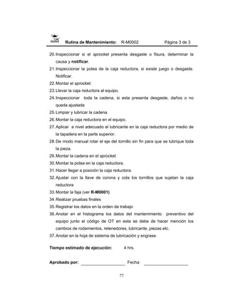 77
Rutina de Mantenimiento: R-M0002 Página 3 de 3
20.Inspeccionar si el sprocket presenta desgaste o fisura, determinar la
causa y notificar.
21.Inspeccionar la polea de la caja reductora, si existe juego o desgaste.
Notificar.
22.Montar el sprocket.
23.Llevar la caja reductora al equipo.
24.Inspeccionar toda la cadena, si esta presenta desgaste, daños o no
queda ajustada
25.Limpiar y lubricar la cadena
26.Montar la caja reductora en el equipo.
27.Aplicar a nivel adecuado el lubricante en la caja reductora por medio de
la tapadera en la parte superior.
28.De modo manual rotar el eje del tornillo sin fin para que se lubrique toda
la pieza.
29.Montar la cadena en el sprocket.
30.Montar la polea en la caja reductora.
31.Hacer llegar a posición la caja reductora.
32.Ajustar con la llave de corona y cola los tornillos que sujetan la caja
reductora
33.Montar la faja (ver R-M0001)
34.Realizar pruebas finales
35.Registrar los datos en la orden de trabajo
36.Anotar en el histograma los datos del mantenimiento preventivo del
equipo junto el código de OT en esta se debe de hacer mención los
cambios de rodamientos, retenedores, lubricante, piezas etc.
37.Anotar en la hoja de sistema de lubricación y engrase.
Tiempo estimado de ejecución: 4 hrs.
Aprobado por: Fecha:
 