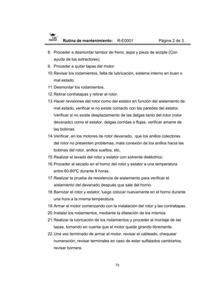 79
Rutina de mantenimiento: R-E0001 Página 2 de 3
8. Proceder a desmontar tambor de freno, aspa y pieza de acople (Con
ayuda de los extractores).
9. Proceder a quitar tapas del motor.
10.Revisar los rodamientos, falta de lubricación, sistema interno en buen o
mal estado.
11.Desmontar los rodamientos.
12.Retirar contratapas y retirar el rotor.
13.Hacer revisiones del rotor como del estator en función del aislamiento de
mal estado, verificar si no existe contacto con las paredes del estator.
Verificar si no existe desplazamiento de las delgas tanto del rotor (rotor
devanado) como el estator, delgas corridas o flojas, verificar amarre de
las bobinas.
14.Verificar, en los motores de rotor devanado, que los anillos colectores
del rotor no presenten problemas, mala conexión de los anillos hacia las
bobinas del rotor, anillos sueltos, etc.
15.Realizar el lavado del rotor y estator con solvente dieléctrico.
16.Proceder al secado en el horno del rotor y estator a una temperatura
entre 60-80ºC durante 8 horas.
17.Realizar la prueba de resistencia de aislamiento para verificar el
aislamiento del devanado después que sale del horno.
18.Barnizar el rotor y estator, luego colocar nuevamente en el horno durante
una hora a la misma temperatura.
19.Armar el motor comenzando con la instalación del rotor y las contratapas.
20.Instalar los rodamientos, mediante la dilatación de los mismos
21.Realizar la lubricación de los rodamientos y proceder al montaje de las
tapas, tomando en cuenta que el motor quede girando libremente.
22.Una vez terminado de armar el motor, revisar el cableado, chequear
numeración, revisar terminales en caso de estar sulfatados cambiarlos,
revisar bornera.
 