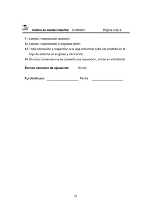 82
Rutina de mantenimiento: R-M0003 Página 2 de 2
11.Limpiar, inspeccionar sprocket.
12.Limpiar, inspeccionar y engrasar piñón
13.Toda lubricación e inspección a la caja reductora debe ser anotada en la
hoja de sistema de engrase y lubricación.
14.Si como consecuencia se presentó una reparación, anotar en el historial.
Tiempo estimado de ejecución: 15 min.
Aprobado por: Fecha:
 