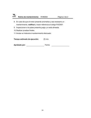 84
Rutina de mantenimiento: R-M0004 Página 2 de 2
8. En caso de que el motor presente anomalías y sea necesario un
mantenimiento, notificar y hacer referencia al código R-E0001
9. Inspeccionar si la polea presenta juego y si está alineada.
10.Realizar pruebas finales.
11.Anotar en historial el mantenimiento efectuado.
Tiempo estimado de ejecución: 25 min.
Aprobado por: Fecha:
 
