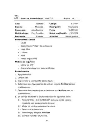 86
Rutina de mantenimiento: R-M0005 Página 1 de 1
Área: Tostador
Sistema: Mecánico
Creado por: Allan Cantoral
Modificado por: Enio Gonzáles
Frecuencia: 6 Meses
Código: T-1/4/17
Descripción: Chumacera
Fecha: 12/03/2009
Última modificación: 12/03/2009
Actividad: Manto. general
Herramientas a utilizar
– Llaves
– Destornillador Philips y de castigadera
– Llave Allen
– Linterna
– Wipe
– Pistola engrasadora
Medidas de seguridad
– Utilizar los EPP
– Apagar el equipo y todo sistema eléctrico
Procedimientos
1. Apagar el quipo.
2. Limpiar área
3. Inspeccionar si se encuentra alguna fisura.
4. Determinar si no hay presencia de ruido en cojinete. Notificar para un
posible cambio.
5. Determinar si no hay desajuste en la chumacera. Notificar para un
posible cambio.
6. En caso de desmontar la chumacera seguir los siguientes pasos:
6.1. Asegurar el eje de la tómbola con cadena y cuerda (cadena
resistente para aseguramiento del peso)
6.2. Aflojar los tornillos que sujetan la misma.
6.3. Desmontar la chumacera.
6.4. Verificar eje y desgaste. Notificar
6.5. Cambiar cojinete o chumacera.
 