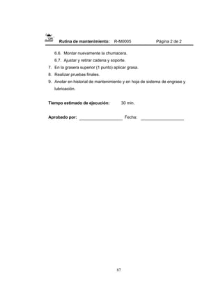 87
Rutina de mantenimiento: R-M0005 Página 2 de 2
6.6. Montar nuevamente la chumacera.
6.7. Ajustar y retirar cadena y soporte.
7. En la grasera superior (1 punto) aplicar grasa.
8. Realizar pruebas finales.
9. Anotar en historial de mantenimiento y en hoja de sistema de engrase y
lubricación.
Tiempo estimado de ejecución: 30 min.
Aprobado por: Fecha:
 