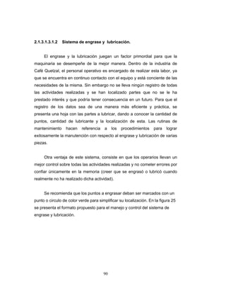 90
2.1.3.1.3.1.2 Sistema de engrase y lubricación.
El engrase y la lubricación juegan un factor primordial para que la
maquinaria se desempeñe de la mejor manera. Dentro de la industria de
Café Quetzal, el personal operativo es encargado de realizar esta labor, ya
que se encuentra en continuo contacto con el equipo y está conciente de las
necesidades de la misma. Sin embargo no se lleva ningún registro de todas
las actividades realizadas y se han localizado partes que no se le ha
prestado interés y que podría tener consecuencia en un futuro. Para que el
registro de los datos sea de una manera más eficiente y práctica, se
presenta una hoja con las partes a lubricar, dando a conocer la cantidad de
puntos, cantidad de lubricante y la localización de esta. Las rutinas de
mantenimiento hacen referencia a los procedimientos para lograr
exitosamente la manutención con respecto al engrase y lubricación de varias
piezas.
Otra ventaja de este sistema, consiste en que los operarios llevan un
mejor control sobre todas las actividades realizadas y no cometer errores por
confiar únicamente en la memoria (creer que se engrasó o lubricó cuando
realmente no ha realizado dicha actividad).
Se recomienda que los puntos a engrasar deban ser marcados con un
punto o circulo de color verde para simplificar su localización. En la figura 25
se presenta el formato propuesto para el manejo y control del sistema de
engrase y lubricación.
 