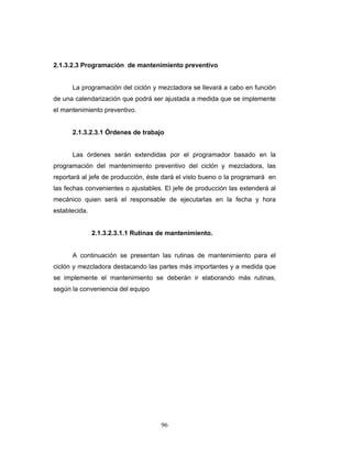 96
2.1.3.2.3 Programación de mantenimiento preventivo
La programación del ciclón y mezcladora se llevará a cabo en función
de una calendarización que podrá ser ajustada a medida que se implemente
el mantenimiento preventivo.
2.1.3.2.3.1 Órdenes de trabajo
Las órdenes serán extendidas por el programador basado en la
programación del mantenimiento preventivo del ciclón y mezcladora, las
reportará al jefe de producción, éste dará el visto bueno o la programará en
las fechas convenientes o ajustables. El jefe de producción las extenderá al
mecánico quien será el responsable de ejecutarlas en la fecha y hora
establecida.
2.1.3.2.3.1.1 Rutinas de mantenimiento.
A continuación se presentan las rutinas de mantenimiento para el
ciclón y mezcladora destacando las partes más importantes y a medida que
se implemente el mantenimiento se deberán ir elaborando más rutinas,
según la conveniencia del equipo
 