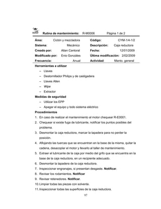 97
Rutina de mantenimiento: R-M0006 Página 1 de 2
Área: Ciclón y mezcladora
Sistema: Mecánico
Creado por: Allan Cantoral
Modificado por: Enio Gonzáles
Frecuencia: Anual
Código: CYM-1/4-1/2
Descripción: Caja reductora
Fecha: 12/01/2009
Última modificación: 2/02/2009
Actividad: Manto. general
Herramientas a utilizar
– Llaves
– Destornillador Philips y de castigadera
– Llaves Allen
– Wipe
– Extractor
Medidas de seguridad
– Utilizar los EPP
– Apagar el equipo y todo sistema eléctrico
Procedimientos
1. En caso de realizar el mantenimiento al motor chequear R-E0001.
2. Chequear si existe fuga de lubricante, notificar los puntos posibles del
problema.
3. Desmontar la caja reductora, marcar la tapadera para no perder la
posición.
4. Aflojando las tuercas que se encuentran en la base de la misma, quitar la
cadena, desacoplar el motor y llevarlo al taller de mantenimiento.
5. Extraer el lubricante de la caja por medio del grifo que se encuentra en la
base de la caja reductora, en un recipiente adecuado.
6. Desmontar la tapadera de la caja reductora.
7. Inspeccionar engranajes, si presentan desgaste. Notificar.
8. Revisar los rodamientos. Notificar
9. Revisar retenedores. Notificar.
10.Limpiar todas las piezas con solvente.
11.Inspeccionar todas las superficies de la caja reductora.
 
