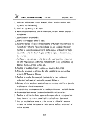 100
Rutina de mantenimiento: R-E0003 Página 2 de 3
8. Proceder a desmontar tambor de freno, aspa y pieza de acople (con
ayuda de los extractores).
9. Proceder a quitar tapas del motor.
10.Revisar los rodamientos, falta de lubricación, sistema interno en buen o
mal estado.
11.Desmontar los rodamientos.
12.Retirar contratapas y retirar el rotor.
13.Hacer revisiones del rotor como del estator en función del aislamiento de
mal estado, verificar si no existe contacto con las paredes del estator.
Verificar si no existe desplazamiento de las delgas tanto del rotor (rotor
devanado) como el estator, delgas corridas o flojas, verificar amarre de
las bobinas.
14.Verificar, en los motores de rotor devanado, que los anillos colectores
del rotor no presenten problemas, mala conexión de los anillos hacia las
bobinas del rotor, anillos sueltos, etc.
15.Realizar el lavado del rotor y estator con solvente dieléctrico.
16.Proceder al secado en el horno del rotor y estator a una temperatura
entre 60-80ºC durante 8 horas.
17.Realizar la prueba de resistencia de aislamiento para verificar el
aislamiento del devanado después que sale del horno.
18.Barnizar el rotor y estator, luego colocar nuevamente en el horno durante
una hora a la misma temperatura.
19.Armar el motor comenzando con la instalación del rotor y las contratapas.
20.Instalar los rodamientos, mediante la dilatación de los mismos
21.Realizar la lubricación de los rodamientos y proceder al montaje de las
tapas, tomando en cuenta que el motor quede girando libremente.
22.Una vez terminado de armar el motor, revisar el cableado, chequear
numeración, revisar terminales en caso de estar sulfatados cambiarlos,
revisar bornera.
 