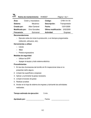 102
Rutina de mantenimiento: R-M0007 Página 1 de 1
Área: Ciclón y mezcladora
Sistema: Mecánico
Creado por: Allan Cantoral
Modificado por: Enio Gonzáles
Frecuencia: Quincenal
Código: CYM-1/4-1/8
Descripción: Transportador
Fecha: 12/01/2009
Última modificación: 2/02/2009
Actividad: Engrasar
Recomendaciones
– Ejecutar antes de iniciar la producción, o en tiempos programados
(refacción, almuerzo, etc).
Herramientas a utilizar
– Llaves
– Wipe
– Pistola engrasadora
Medidas de seguridad
– Utilizar los EPP
– Apagar el equipo y todo sistema eléctrico
Procedimientos
1. En las dos chumaceras del tornillo sin fin inspeccionar área si no
presentan daño alguno.
2. Limpiar las superficies a engrasar.
3. Aplicar y suministrar la grasa necesaria.
4. Limpiar el exceso de grasa
5. Realizar pruebas
6. Anotar en la hoja de sistema de engrase y lubricante las actividades
realizadas.
Tiempo estimado de ejecución: 5 min.
Aprobado por: Fecha:
 