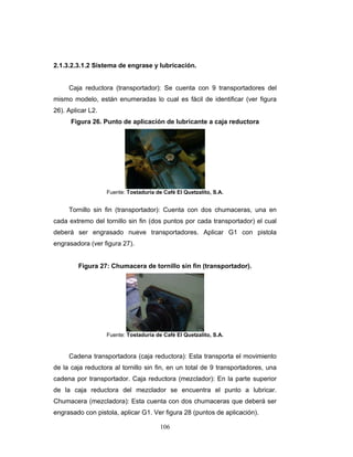106
2.1.3.2.3.1.2 Sistema de engrase y lubricación.
Caja reductora (transportador): Se cuenta con 9 transportadores del
mismo modelo, están enumeradas lo cual es fácil de identificar (ver figura
26). Aplicar L2.
Figura 26. Punto de aplicación de lubricante a caja reductora
Fuente: Tostaduría de Café El Quetzalito, S.A.
Tornillo sin fin (transportador): Cuenta con dos chumaceras, una en
cada extremo del tornillo sin fin (dos puntos por cada transportador) el cual
deberá ser engrasado nueve transportadores. Aplicar G1 con pistola
engrasadora (ver figura 27).
Figura 27: Chumacera de tornillo sin fin (transportador).
Fuente: Tostaduría de Café El Quetzalito, S.A.
Cadena transportadora (caja reductora): Esta transporta el movimiento
de la caja reductora al tornillo sin fin, en un total de 9 transportadores, una
cadena por transportador. Caja reductora (mezclador): En la parte superior
de la caja reductora del mezclador se encuentra el punto a lubricar.
Chumacera (mezcladora): Esta cuenta con dos chumaceras que deberá ser
engrasado con pistola, aplicar G1. Ver figura 28 (puntos de aplicación).
 
