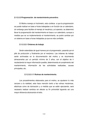 112
2.1.3.3.3 Programación de mantenimiento preventivo
El Molino maneja un horómetro, esto conlleva a que la programación
se puede realizar en base a horas trabajadas o en función de un calendario,
sin embargo para facilitar el manejo al mecánico y al operario, se determinó
llevar la programación del mantenimiento en base a un calendario, aunque a
medida que se va implementando el mantenimiento, se podrá cambiar por
un sistema en base a horas trabajadas ya que es más confiable.
2.1.3.3.3.1 Ordenes de trabajo
Serán extendidas de igual manera por el programador, pasando por el
jefe de producción y finalmente por el mecánico. Las órdenes de trabajo
serán archivadas en la documentación del molino y se recomienda
almacenarlas por un período mínimo de 3 años, con el objetivo de ir
recolectando la mayor información posible, determinando el cumplimiento del
mantenimiento, información de las actividades realizadas, causas
principales, etc.
2.1.3.3.3.1.1 Rutinas de mantenimiento.
Los procedimientos elaborados para el molino, se ajustaron lo más
cercano a la realidad, esta hace mención tanto a las rutinas mecánicas,
eléctricas como de lubricación y a medida que se estén ejecutando, será
necesario realizar cambios sin afectar su fin primordial logrando así una
mayor eficiencia alcanzando el éxito.
 