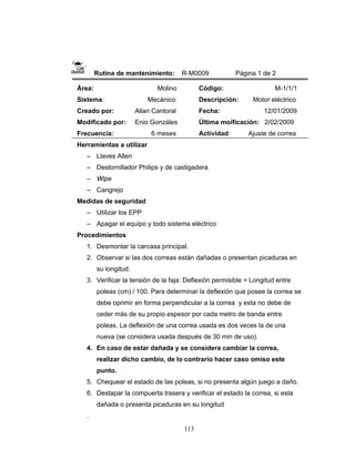 113
Rutina de mantenimiento: R-M0009 Página 1 de 2
Área: Molino
Sistema: Mecánico
Creado por: Allan Cantoral
Modificado por: Enio Gonzáles
Frecuencia: 6 meses
Código: M-1/1/1
Descripción: Motor eléctrico
Fecha: 12/01/2009
Última moificación: 2/02/2009
Actividad: Ajuste de correa
Herramientas a utilizar
– Llaves Allen
– Destornillador Philips y de castigadera
– Wipe
– Cangrejo
Medidas de seguridad
– Utilizar los EPP
– Apagar el equipo y todo sistema eléctrico
Procedimientos
1. Desmontar la carcasa principal.
2. Observar si las dos correas están dañadas o presentan picaduras en
su longitud.
3. Verificar la tensión de la faja: Deflexión permisible = Longitud entre
poleas (cm) / 100. Para determinar la deflexión que posee la correa se
debe oprimir en forma perpendicular a la correa y esta no debe de
ceder más de su propio espesor por cada metro de banda entre
poleas. La deflexión de una correa usada es dos veces la de una
nueva (se considera usada después de 30 min de uso).
4. En caso de estar dañada y se considera cambiar la correa,
realizar dicho cambio, de lo contrario hacer caso omiso este
punto.
5. Chequear el estado de las poleas, si no presenta algún juego a daño.
6. Destapar la compuerta trasera y verificar el estado la correa, si esta
dañada o presenta picaduras en su longitud
.
 