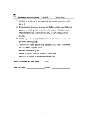114
Rutina de mantenimiento: R-M0009 Página 2 de 2
7. Verificar la tensión de la faja siguiendo los mismos pasos que en el
punto 3.
8. Si es necesario tensionar la correa, con la llave, aflojar la contratuerca
y ajustar el tensor que se encuentra entre las dos poleas centrales.
Aflojar contratuerca, presionar el tensor y nuevamente ajustar las
tuercas.
9. Verificar que las poleas donde transmite el movimiento la correa no
presenten daños y juego.
10. Inspeccionar si está desalineado respecto a las poleas, determinar
causa, notificar y ajustar polea.
11.Realizar pruebas de ajuste.
12.Montar la carcasa principal y cerrar la compuerta.
13.Anotar en el historial el mantenimiento realizado.
Tiempo estimado de ejecución: 30 min.
Aprobado por: Fecha:
 
