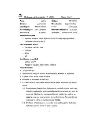 115
Rutina de mantenimiento: R-L0006 Página 1 de 2
Área: Molino
Sistema: Lubricación
Creado por: Allan Cantoral
Modificado por: Enio Gonzáles
Frecuencia: 6 meses
Código: M-1/2-1/2
Descripción: Caja reductora
Fecha: 12/01/2009
Última Modificación: 2/02/2009
Actividad: Nivelación de aceite
Recomendaciones
– Ejecutar antes de iniciar la producción o en tiempos programados
(refacción, almuerzo, etc.)
Herramientas a utilizar
– Llaves de corona y cola
– Linterna
– Wipe
– L1
Medidas de seguridad
– Utilizar el EPP
– Apagar el equipo y todo sistema eléctrico
Procedimientos
1. Apagar el quipo.
2. Inspeccionar si hay un exceso de temperatura. Notificar el problema.
3. Esperar 5 min. a que nivele el aceite.
4. Observar si el nivel es el adecuado.
5. En caso de tener que nivelar la cantidad de aceite, seguir los siguientes
pasos.
5.1. Inspeccionar si existe fuga de lubricante cerciorándose si en la caja
reductora y alrededor se presenta lubricante derramado, en caso de
encontrar, Notificar los puntos posibles del problema y realizar un
reporte para una programación de mantenimiento. Para cambio de
retenedores rutina de mantenimiento R-0003.
5.2. Destapar el tapón que se encuentra en la parte superior de la caja
reductora con las llaves de cola y corona.
 