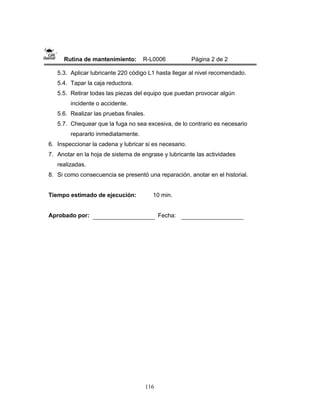 116
Rutina de mantenimiento: R-L0006 Página 2 de 2
5.3. Aplicar lubricante 220 código L1 hasta llegar al nivel recomendado.
5.4. Tapar la caja reductora.
5.5. Retirar todas las piezas del equipo que puedan provocar algún
incidente o accidente.
5.6. Realizar las pruebas finales.
5.7. Chequear que la fuga no sea excesiva, de lo contrario es necesario
repararlo inmediatamente.
6. Inspeccionar la cadena y lubricar si es necesario.
7. Anotar en la hoja de sistema de engrase y lubricante las actividades
realizadas.
8. Si como consecuencia se presentó una reparación, anotar en el historial.
Tiempo estimado de ejecución: 10 min.
Aprobado por: Fecha:
 