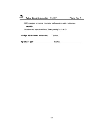 119
Rutina de mantenimiento: R-L0007 Página 2 de 2
14.En caso de encontrar corrosión o alguna anomalía realizar un
reporte.
15.Anotar en hoja de sistema de engrase y lubricación
Tiempo estimado de ejecución: 20 min.
Aprobado por: Fecha:
 