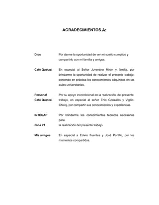 AGRADECIMIENTOS A:
Dios Por darme la oportunidad de ver mi sueño cumplido y
compartirlo con mi familia y amigos.
Café Quetzal En especial al Señor Juventino Mirón y familia, por
brindarme la oportunidad de realizar el presente trabajo,
poniendo en práctica los conocimientos adquiridos en las
aulas universitarias.
Personal Por su apoyo incondicional en la realización del presente
Café Quetzal trabajo, en especial al señor Enio Gonzáles y Vigilio
Chicoj, por compartir sus conocimientos y experiencias.
INTECAP Por brindarme los conocimientos técnicos necesarios
para
zona 21 la realización del presente trabajo.
Mis amigos En especial a Edwin Fuentes y José Portillo, por los
momentos compartidos.
 