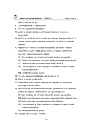 132
Rutina de mantenimiento: R-M0011 Página 2 de 4
como la posición del eje.
8. Quitar la polea de la caja reductora.
9. Proceder a desarmar la tapadera.
10.Marcar la posición del piñón con la caja reductora y proceder a
desmontarla.
11.Verificar si los dientes del engranaje no presenten desgaste o fisura. En
caso de cambiar pieza o metalizar, determinar y notificar la causa del
problema.
12.Inspeccionar si los dos cojinetes del engranaje de dientes rectos se
encuentran en buen estado, de lo contrario, en caso de cambiar los
cojinetes, realizar los siguientes pasos:
12.1.Con ayuda de los extractores proceder a retirar los cojinetes
12.2.Determinar si presenta un exceso en desgaste el eje y los cojinetes.
12.3.Determinar si es necesario cambiar el eje. Notificar.
12.4.Limpiar superficie. Con la ayuda de una prensa hidráulica ajustar
nuevos rodamientos.
12.5.Realizar pruebas de ajustes.
13.Proceder a desarmar la tapadera del tornillo sin fin.
14.Retirar el eje del tornillo sin fin.
15.Inspeccionar si no presenta un exceso de desgaste los dientes del
engranaje. Notificar cambio.
16.Revisar los dos rodamientos como los ejes y determinar si en necesario
cambiar. En caso de cambio realizar los siguientes pasos:
16.1.Con ayuda de los extractores proceder a retirar los cojinetes.
16.2.Determinar si presenta un exceso en desgaste el eje y los cojinetes.
16.3.Determinar si es necesario cambiar el eje. Notificar.
16.4.Limpiar superficie. Con la ayuda de una prensa hidráulica ajustar
nuevos rodamientos.
16.5.Realizar pruebas de ajustes.
17.Limpieza total de la caja reductora
 