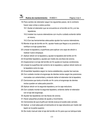 133
Rutina de mantenimiento: R-M0011 Página 3 de 4
18.Para cambio de retenedor seguir los siguientes pasos, de lo contrario
hacer caso omiso a estos puntos:
18.1.Quitar el retenedor que se encuentra en el tornillo sin fin y en las
tapaderas.
18.2.instalar los nuevos retenedores con mucho cuidado evitando dañar
el mismo.
18.3.Con las herramientas adecuadas ajustar los nuevos retenedores.
19.Montar el eje de tornillo sin fin, ajustar hasta que llegue a su posición y
verificar si el eje queda libre.
20.Limpiar la tapadera y superficies para aplicar una capa de silicón o
realizar nuevo empaque.
21.Aplicar silicón en la tapadera y ajustar la tapadera del tonillo sin fin
22.Ensamblar tapadera y ajustar por medio de una llave de corona.
23.Inspeccionar si el eje del tornillo sin fin queda en buenas condiciones.
24.Limpiar la superficie del contorno de la tapadera y aplicar silicón tanto en
la tapadera como la caja.
25.Ensamblar tapadera según la marca establecida y ajustar las tuercas.
26.Con cuidado montar el engranaje de dientes rectos según las posiciones
marcadas con anterioridad y evitando dañar el retenedor de la tapadera.
27.Cerciorarse que tanto el tornillo sin fin como el engranaje de dientes
rectos queden en adecuada posición.
28.Aplicar silicón en la segunda tapadera y en la caja reductora.
29.Con cuidado montar la segunda tapadera, evitando dañar el retenedor
con el eje del engranaje.
30.Ajustar las tapaderas con las llaves de corona.
31.Hacer pequeñas pruebas de ajuste y movimiento.
32.Cerciorarse de que el grifo por donde evacua el aceite este cerrado.
33.Aplicar a nivel adecuado el lubricante en la caja reductora por medio del
tapón en la parte superior.
34.De modo manual rotar el eje del tornillo sin fin para que se lubrique toda
 