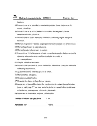 134
Rutina de mantenimiento: R-M0011 Página 4 de 4
la pieza.
35.Inspeccionar si el sprocket presenta desgaste o fisura, determinar la
causa y Notificar.
36.Inspeccionar si el piñón presenta un exceso de desgaste o fisura,
determinar causa y notificar.
37.Inspeccionar la polea de la caja reductora, si existe juego o desgaste.
Notificar.
38.Montar el sprocket y zapata según posiciones marcadas con anterioridad.
39.Montar la polea en la caja reductora.
40.Montar la caja reductora en el equipo.
41.Inspeccionar toda la cadena, si esta presenta desgaste, daños, no queda
ajustada adecuadamente, notificar cualquier anomalía y
recomendaciones.
42.Limpiar y lubricar la cadena.
43.Inspeccionar daños en el piñón conducido, determinar cualquier anomalía
notificar y recomendar.
44.Ajustar la cadena en el equipo, en el piñón.
45.Montar la faja a la polea.
46.Realizar pruebas finales.
47.Registrar los datos en la orden de trabajo.
48.Anotar en el historial los datos del mantenimiento preventivo del equipo
junto el código de OT, en esta se debe de hacer mención los cambios de
rodamientos, retenedores, lubricante, piezas etc.
49.Anotar en el sistema de engrase y lubricación.
Tiempo estimado de ejecución: 4 hrs..
Aprobado por: Fecha:
 