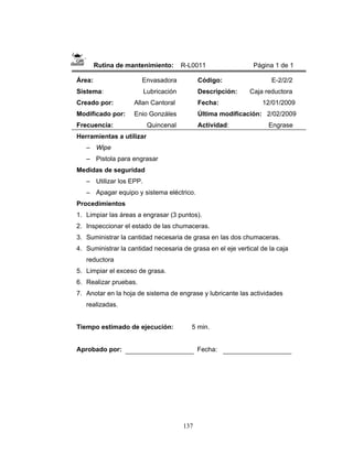 137
Rutina de mantenimiento: R-L0011 Página 1 de 1
Área: Envasadora
Sistema: Lubricación
Creado por: Allan Cantoral
Modificado por: Enio Gonzáles
Frecuencia: Quincenal
Código: E-2/2/2
Descripción: Caja reductora
Fecha: 12/01/2009
Última modificación: 2/02/2009
Actividad: Engrase
Herramientas a utilizar
– Wipe
– Pistola para engrasar
Medidas de seguridad
– Utilizar los EPP.
– Apagar equipo y sistema eléctrico.
Procedimientos
1. Limpiar las áreas a engrasar (3 puntos).
2. Inspeccionar el estado de las chumaceras.
3. Suministrar la cantidad necesaria de grasa en las dos chumaceras.
4. Suministrar la cantidad necesaria de grasa en el eje vertical de la caja
reductora
5. Limpiar el exceso de grasa.
6. Realizar pruebas.
7. Anotar en la hoja de sistema de engrase y lubricante las actividades
realizadas.
Tiempo estimado de ejecución: 5 min.
Aprobado por: Fecha:
 