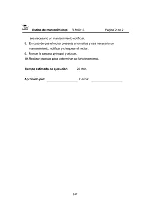 142
Rutina de mantenimiento: R-M0013 Página 2 de 2
sea necesario un mantenimiento notificar.
8. En caso de que el motor presente anomalías y sea necesario un
mantenimiento, notificar y chequear el motor.
9. Montar la carcasa principal y ajustar.
10.Realizar pruebas para determinar su funcionamiento.
Tiempo estimado de ejecución: 25 min.
Aprobado por: Fecha:
 