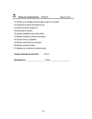 146
Rutina de mantenimiento: R-M0015 Página 2 de 2
12.Verificar si el vástago presenta algún juego con el pistón.
13.Chequear la válvula de salida de aire.
14.Aplicar lubricante código L3.
15.Ensamblar el cilindro.
16.Ajustar la tapadera con la llave Allen.
17.Realizar pruebas al cilindro neumático.
18.Colocar tuerca y sujetador.
19.Montar nuevamente en el equipo.
20.Realizar pruebas finales.
21.Registrar en historial de mantenimiento.
Tiempo estimado de ejecución: 25 min.
Aprobado por: Fecha:
 