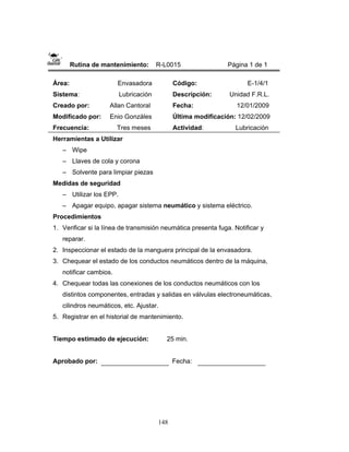 148
Rutina de mantenimiento: R-L0015 Página 1 de 1
Área: Envasadora
Sistema: Lubricación
Creado por: Allan Cantoral
Modificado por: Enio Gonzáles
Frecuencia: Tres meses
Código: E-1/4/1
Descripción: Unidad F.R.L.
Fecha: 12/01/2009
Última modificación: 12/02/2009
Actividad: Lubricación
Herramientas a Utilizar
– Wipe
– Llaves de cola y corona
– Solvente para limpiar piezas
Medidas de seguridad
– Utilizar los EPP.
– Apagar equipo, apagar sistema neumático y sistema eléctrico.
Procedimientos
1. Verificar si la línea de transmisión neumática presenta fuga. Notificar y
reparar.
2. Inspeccionar el estado de la manguera principal de la envasadora.
3. Chequear el estado de los conductos neumáticos dentro de la máquina,
notificar cambios.
4. Chequear todas las conexiones de los conductos neumáticos con los
distintos componentes, entradas y salidas en válvulas electroneumáticas,
cilindros neumáticos, etc. Ajustar.
5. Registrar en el historial de mantenimiento.
Tiempo estimado de ejecución: 25 min.
Aprobado por: Fecha:
 