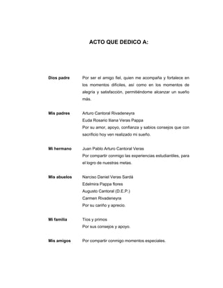 ACTO QUE DEDICO A:
Dios padre Por ser el amigo fiel, quien me acompaña y fortalece en
los momentos difíciles, así como en los momentos de
alegría y satisfacción, permitiéndome alcanzar un sueño
más.
Mis padres Arturo Cantoral Rivadeneyra
Euda Rosario Iliana Veras Pappa
Por su amor, apoyo, confianza y sabios consejos que con
sacrificio hoy ven realizado mi sueño.
Mi hermano Juan Pablo Arturo Cantoral Veras
Por compartir conmigo las experiencias estudiantiles, para
el logro de nuestras metas.
Mis abuelos Narciso Daniel Veras Sardá
Edelmira Pappa flores
Augusto Cantoral (D.E.P.)
Carmen Rivadeneyra
Por su cariño y aprecio.
Mi familia Tíos y primos
Por sus consejos y apoyo.
Mis amigos Por compartir conmigo momentos especiales.
 