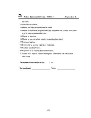 153
Rutina de mantenimiento: R-M0017 Página 2 de 2
de barra.
12.Limpiar la superficie.
13.Montar los nuevos limpiadores de barra.
14.Montar nuevamente el eje en el equipo, ajustando los tornillos en la base
y en la parte superior del equipo.
15.Montar el sprocket.
16.Montar el carro en el eje vaivén. (cuatro tornillos Allen).
17.Engrasar la pieza
18.Desmontar la cadena o ganchos metálicos.
19.Realizar pruebas finales.
20.Registrar en el historial de mantenimiento.
21.Anotar en la hoja de sistema de engrase y lubricante las actividades
realizadas.
Tiempo estimado de ejecución: 2 hrs.
Aprobado por: Fecha:
 