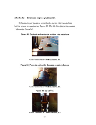 154
2.1.3.4.3.1.2 Sistema de engrase y lubricación.
En las siguientes figuras se presentan los puntos más importantes a
lubricar en una envasadora (ver figuras 31, 32 y 33). Ver sistema de engrase
y lubricación (figura 34).
Figura 31: Punto de aplicación de aceite a caja reductora
Fuente: Tostaduría de Café El Quetzalito, S.A.
Figura 32: Punto de aplicación de grasa en caja reductora
Fuente: Tostaduría de Café El Quetzalito, S.A.
Figura 33: Eje vaivén.
Fuente: Tostaduría de Café El Quetzalito, S.A
 
