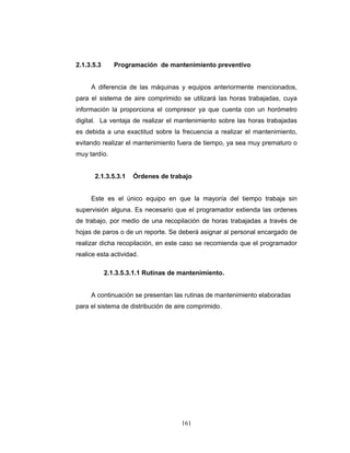 161
2.1.3.5.3 Programación de mantenimiento preventivo
A diferencia de las máquinas y equipos anteriormente mencionados,
para el sistema de aire comprimido se utilizará las horas trabajadas, cuya
información la proporciona el compresor ya que cuenta con un horómetro
digital. La ventaja de realizar el mantenimiento sobre las horas trabajadas
es debida a una exactitud sobre la frecuencia a realizar el mantenimiento,
evitando realizar el mantenimiento fuera de tiempo, ya sea muy prematuro o
muy tardío.
2.1.3.5.3.1 Órdenes de trabajo
Este es el único equipo en que la mayoría del tiempo trabaja sin
supervisión alguna. Es necesario que el programador extienda las ordenes
de trabajo, por medio de una recopilación de horas trabajadas a través de
hojas de paros o de un reporte. Se deberá asignar al personal encargado de
realizar dicha recopilación, en este caso se recomienda que el programador
realice esta actividad.
2.1.3.5.3.1.1 Rutinas de mantenimiento.
A continuación se presentan las rutinas de mantenimiento elaboradas
para el sistema de distribución de aire comprimido.
 