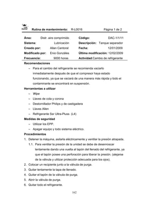 162
Rutina de mantenimiento: R-L0016 Página 1 de 2
Área: Distr. aire comprimido
Sistema: Lubricación
Creado por: Allan Cantoral
Modificado por: Enio Gonzáles
Frecuencia: 9000 horas
Código: DAC-1/1/11
Descripción: Tanque separador
Fecha: 12/01/2009
Última modificación: 12/02/2009
Actividad:Cambio de refrigerante
Recomendaciones
– Para el cambio del refrigerante se recomienda vaciarlo
inmediatamente después de que el compresor haya estado
funcionando, ya que se vaciará de una manera más rápida y todo el
contaminante se encontrará en suspensión.
Herramientas a utilizar
– Wipe
– Llaves de cola y corona
– Destornillador Philips y de castigadera
– Llaves Allen
– Refrigerante Ssr Ultra-Pluss (L4)
Medidas de seguridad
– Utilizar los EPP.
– Apagar equipo y todo sistema eléctrico.
Procedimientos
1. Detener la máquina, asilarla eléctricamente y ventilar la presión atrapada.
1.1. Para ventilar la presión de la unidad se debe de desenroscar
lentamente dando una vuelta al tapón del llenado del refrigerante, ya
que el tapón posee una perforación para liberar la presión. (alejarse
de la válvula y utilizar protección adecuada para los ojos).
2. Colocar un recipiente junto a la válvula de purga.
3. Quitar lentamente la tapa de llenado.
4. Quitar el tapón de la válvula de purga.
5. Abrir la válvula de purga.
6. Quitar todo el refrigerante.
 