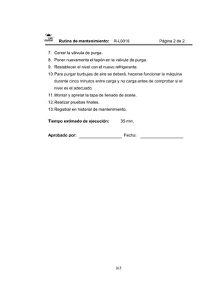 163
Rutina de mantenimiento: R-L0016 Página 2 de 2
7. Cerrar la válvula de purga.
8. Poner nuevamente el tapón en la válvula de purga.
9. Restablecer el nivel con el nuevo refrigerante.
10.Para purgar burbujas de aire se deberá, hacerse funcionar la máquina
durante cinco minutos entre carga y no carga antes de comprobar si el
nivel es el adecuado.
11.Montar y apretar la tapa de llenado de aceite.
12.Realizar pruebas finales.
13.Registrar en historial de mantenimiento.
Tiempo estimado de ejecución: 35 min.
Aprobado por: Fecha:
 